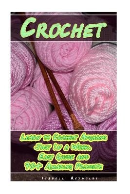 Crochet: Learn to Crochet Afghans Just In a Week. Easy Guide and 70+ Amazing Projects: (Book Crochet, Crochet Books Patterns) by Reynolds, Isabell