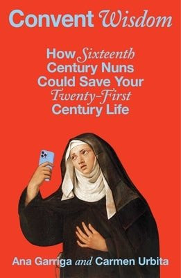 Convent Wisdom: How Sixteenth-Century Nuns Could Save Your Twenty-First-Century Life by Garriga, Ana