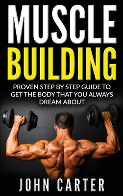 Muscle Building: Proven Step By Step Guide To Get The Body You Always Dreamed About by Carter, John