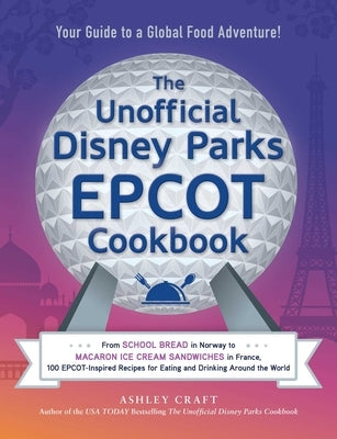 The Unofficial Disney Parks EPCOT Cookbook: From School Bread in Norway to Macaron Ice Cream Sandwiches in France, 100 Epcot-Inspired Recipes for Eati by Craft, Ashley
