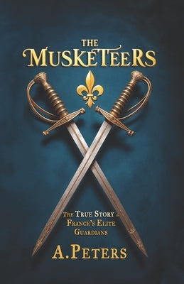 The Musketeers: The True Story of France's Elite Guardians: Unveiling the Real History, Legacy, and Lives of 17th-Century France's Legendary Warriors by Peters, A.