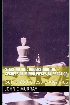 Starting Out; Understand the secrets of minor pieces by practice: Solve 260 chess endgames by Murray, John C.