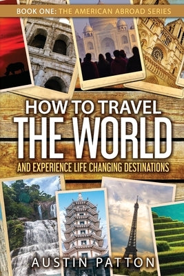 How to Travel the World and Experience Life Changing Destinations by Patton, Austin