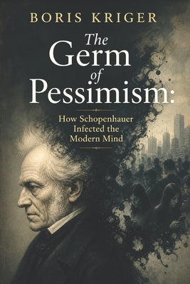 The Germ of Pessimism: How Schopenhauer Infected the Modern Mind by Kriger, Boris