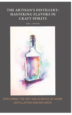 The Artisan's Distillery: Mastering Flavors in Craft Spirits: Exploring the Art and Science of Home Distillation and Infusion by Walton, Sam J.