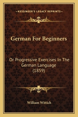 German for Beginners: Or Progressive Exercises in the German Language (1859) by Wittich, William