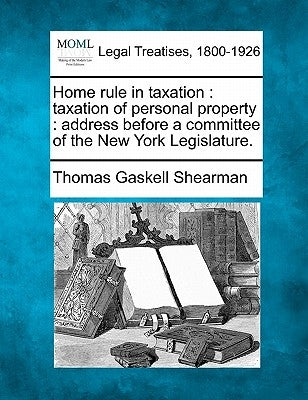 Home Rule in Taxation: Taxation of Personal Property: Address Before a Committee of the New York Legislature. by Shearman, Thomas Gaskell