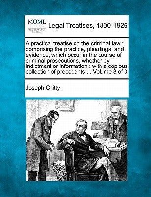 A practical treatise on the criminal law: comprising the practice, pleadings, and evidence, which occur in the course of criminal prosecutions, whethe by Chitty, Joseph