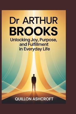 Dr Arthur Brooks: Unlocking Joy, Purpose, and Fulfillment in Everyday Life by Ashcroft, Quillon