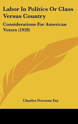 Labor In Politics Or Class Versus Country: Considerations For American Voters (1920) by Fay, Charles Norman