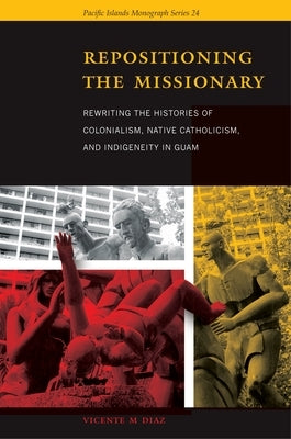 Repositioning the Missionary: Rewriting the Histories of Colonialism, Native Catholicism, and Indigeneity in Guam by Diaz, Vicente M.