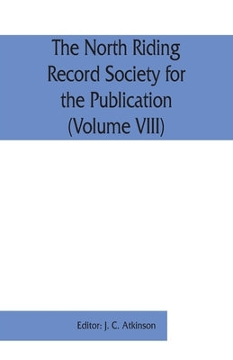 The North Riding Record Society for the Publication of Original Documents relating to the North Riding of the County of York (Volume VIII) Quarter ses by C. Atkinson, J.