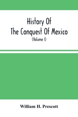 History Of The Conquest Of Mexico; With A Preliminary View Of The Ancient Mexican Civilization, And The Life Of The Conqueror, Hernando Cortés (Volume by H. Prescott, William