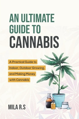 An Ultimate Guide To Cannabis: A Practical Guide to Indoor, Outdoor Growing, and Making Money with Cannabis by R. S., Mila