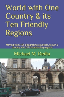 World with One Country & its Ten Friendly Regions: Moving from 195 disagreeing countries, to just 1 country with 10 collaborating regions by Dediu, Michael M.
