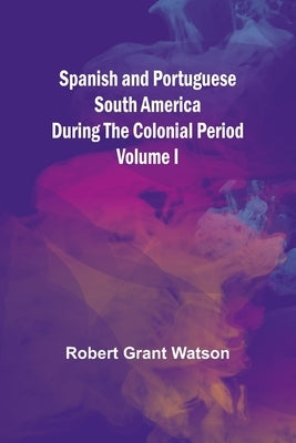 Spanish and Portuguese South America during the Colonial Period; Volume I by Grant Watson, Robert