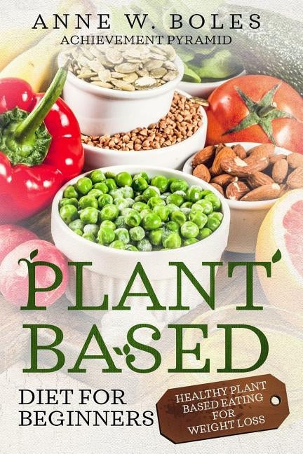 Plant Based Diet for Beginners: Healthy Plant Based Eating for Weight Loss by W. Boles, Anne
