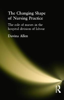 The Changing Shape of Nursing Practice: The Role of Nurses in the Hospital Division of Labour by Allen, Davina
