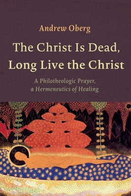 The Christ Is Dead, Long Live the Christ: A Philotheologic Prayer, a Hermeneutics of Healing by Oberg, Andrew