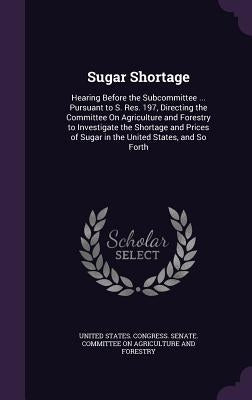 Sugar Shortage: Hearing Before the Subcommittee ... Pursuant to S. Res. 197, Directing the Committee On Agriculture and Forestry to In by United States Congress Senate Committ