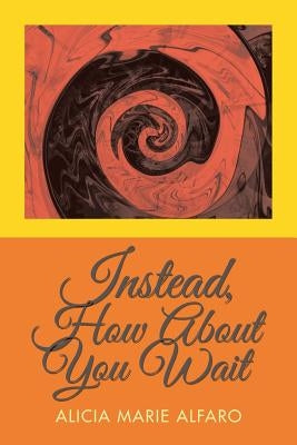 Instead, How About You Wait by Alfaro, Alicia Marie