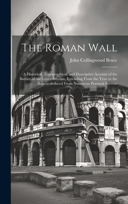 The Roman Wall: A Historical, Topographical, and Descriptive Account of the Barrier of the Lower Isthmus, Extending From the Tyne to t by Bruce, John Collingwood