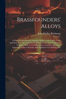 Brassfounders' Alloys: A Practical Handbook Containing Many Useful Tables, Notes And Data, For The Guidance Of Manufacturers And Tradesmen To by Buchanan, John Findlay