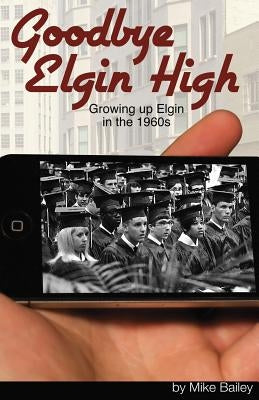 Goodbye Elgin High: Growing up Elgin in the 1960s by Bailey, Mike