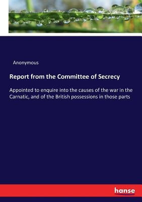 Report from the Committee of Secrecy: Appointed to enquire into the causes of the war in the Carnatic, and of the British possessions in those parts by Anonymous