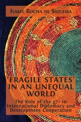'Fragile States' in an Unequal World: The Role of the g7+ in International Diplomacy and Development Cooperation by Rocha de Siqueira, Isabel