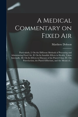 A Medical Commentary on Fixed Air: Particularly, I. On the Different Methods of Procuring and Administring Fixed Air. II. On Its Sensible Effects in H by Dobson, Matthew D. 1784