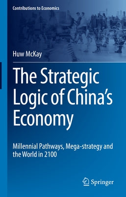 The Strategic Logic of China's Economy: Millennial Pathways, Mega-Strategy and the World in 2100 by McKay, Huw