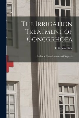 The Irrigation Treatment of Gonorrhoea: Its Local Complications and Sequelae by Valentine, F. C. (Ferdinand Charles)
