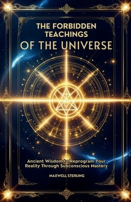 The Forbidden Teachings of the Universe: Ancient Wisdom to Reprogram Your Reality Through Subconscious Mastery by Sterling, Maxwell