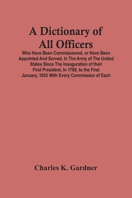 A Dictionary Of All Officers, Who Have Been Commissioned, Or Have Been Appointed And Served, In The Army Of The United States Since The Inauguration O by K. Gardner, Charles