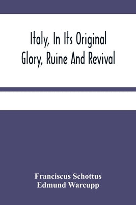 Italy, In Its Original Glory, Ruine And Revival: Being An Exact Survey Of The Whole Geography, And History Of That Famous Country: With The Adjacent I by Schottus, Franciscus