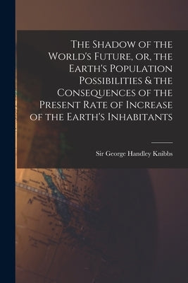 The Shadow of the World's Future, or, the Earth's Population Possibilities & the Consequences of the Present Rate of Increase of the Earth's Inhabitan by Knibbs, George Handley