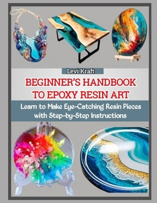Beginner's Handbook to Epoxy Resin Art: Learn to Make Eye-Catching Resin Pieces with Step-by-Step Instructions by Kraft, Levi