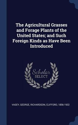 The Agricultural Grasses and Forage Plants of the United States; and Such Foreign Kinds as Have Been Introduced by George, Vasey