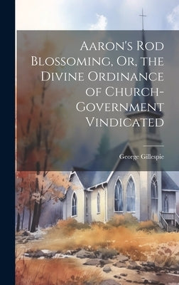 Aaron's Rod Blossoming, Or, the Divine Ordinance of Church-Government Vindicated by Gillespie, George