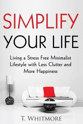 Simplify Your Life: Living a Stress Free Minimalist Lifestyle with Less Clutter and More Happiness by Whitmore, T.