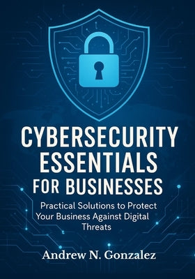 Cybersecurity Essentials for Businesses: Practical Solutions to Protect Your Business Against Digital Threats by Gonzalez, Andrew N.