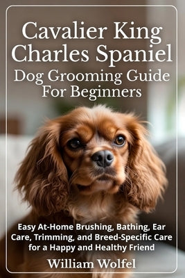 Cavalier King Charles Spaniel Dog Grooming Guide For Beginners: Easy At-Home Brushing, Bathing, Ear Care, Trimming, and Breed-Specific Care for a Happ by Wolfel, William