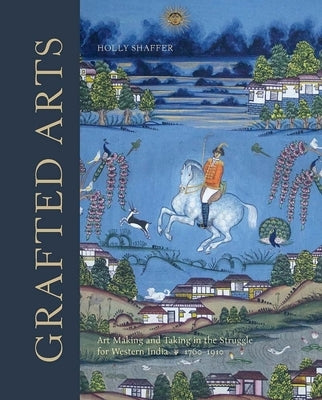 Grafted Arts: Art Making and Taking in the Struggle for Western India, 1760-1910 by Shaffer, Holly