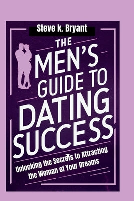 The Men's Guide to Dating Success: Unlocking the Secrets to Attracting the Woman of Your Dreams by Bryant, Steve K.