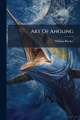 Art Of Angling: And Complete System Of Fly Making, And Dying Of Colours by Blacker, William
