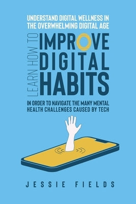 Understand Digital Wellness in the Overwhelming Digital Age: Learn How to Improve Digital Habits in Order to Navigate the Many Mental Health Challenge by Fields, Jessie