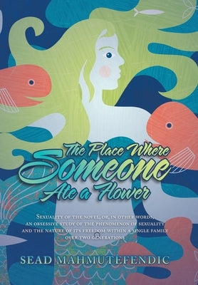 The Place Where Someone Ate a Flower: Sexuality of the Novel, Or, in Other Words, an Obsessive Study of the Phenomenon of Sexuality and the Nature of by Mahmutefendic, Sead
