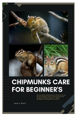 Chipmunks Care for Beginner's: The Complete Chipmunk Care Guide Covering All the Essential Tips for Choosing, Housing, Feeding, Handling, Behaviors, by Wyatt, James E.