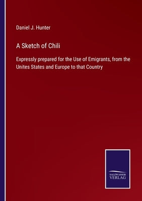 A Sketch of Chili: Expressly prepared for the Use of Emigrants, from the Unites States and Europe to that Country by Hunter, Daniel J.